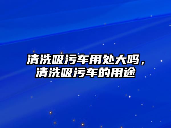 清洗吸污車用處大嗎，清洗吸污車的用途