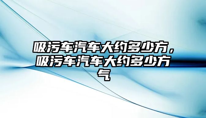 吸污車汽車大約多少方，吸污車汽車大約多少方氣