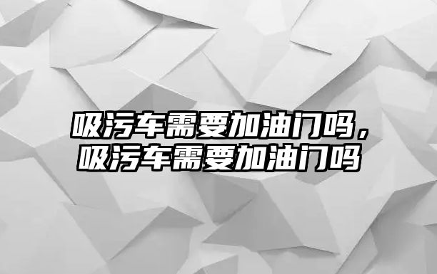 吸污車需要加油門嗎，吸污車需要加油門嗎