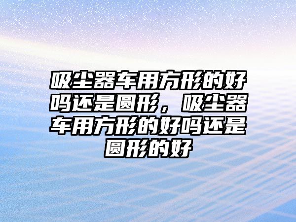 吸塵器車用方形的好嗎還是圓形，吸塵器車用方形的好嗎還是圓形的好