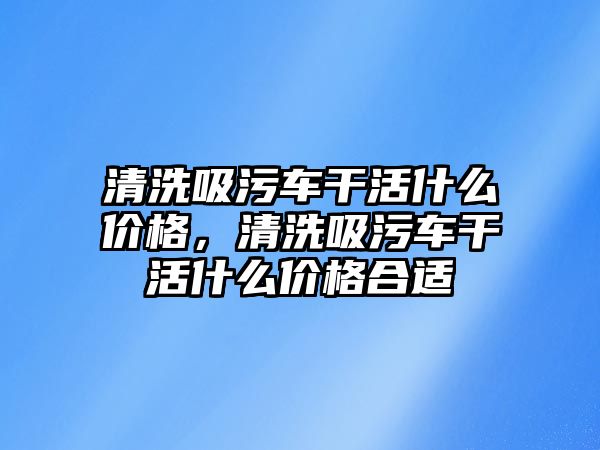 清洗吸污車干活什么價格，清洗吸污車干活什么價格合適