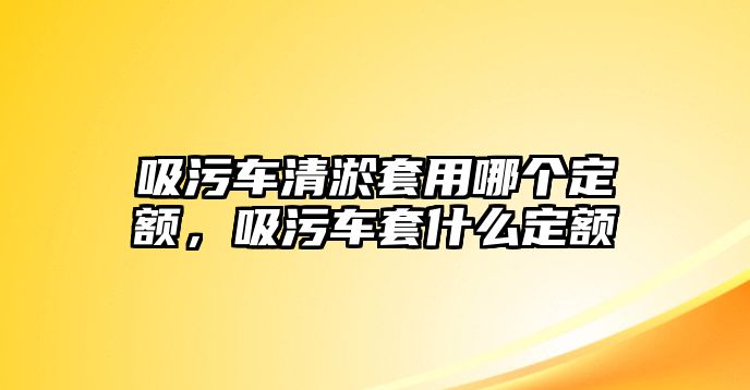 吸污車清淤套用哪個定額，吸污車套什么定額