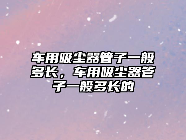 車用吸塵器管子一般多長，車用吸塵器管子一般多長的