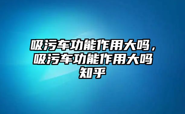 吸污車功能作用大嗎，吸污車功能作用大嗎知乎