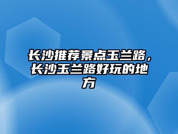 長沙推薦景點玉蘭路，長沙玉蘭路好玩的地方