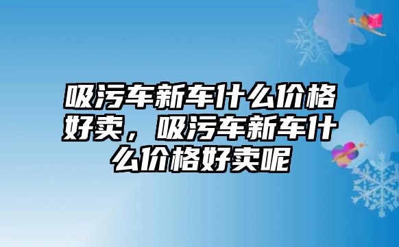 吸污車新車什么價格好賣，吸污車新車什么價格好賣呢