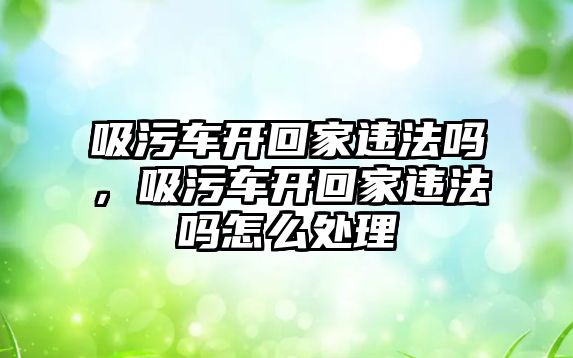 吸污車開回家違法嗎，吸污車開回家違法嗎怎么處理