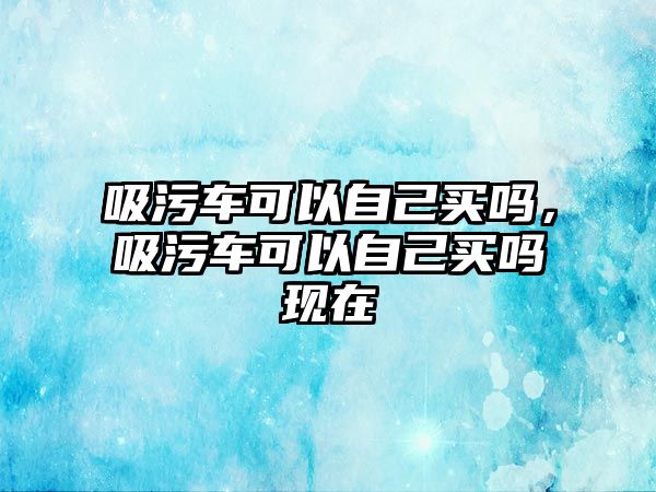 吸污車可以自己買嗎，吸污車可以自己買嗎現在