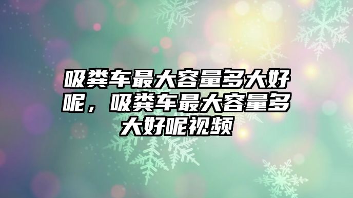 吸糞車最大容量多大好呢，吸糞車最大容量多大好呢視頻