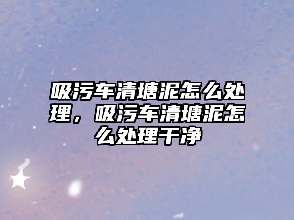 吸污車清塘泥怎么處理，吸污車清塘泥怎么處理干凈