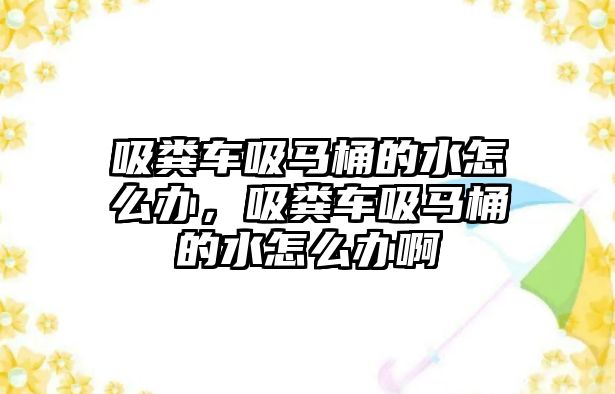 吸糞車吸馬桶的水怎么辦，吸糞車吸馬桶的水怎么辦啊