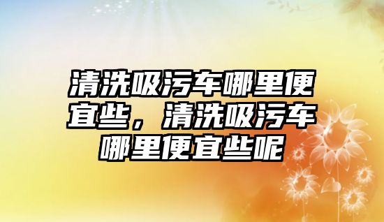 清洗吸污車哪里便宜些，清洗吸污車哪里便宜些呢