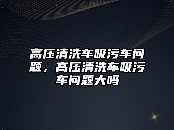 高壓清洗車吸污車問題，高壓清洗車吸污車問題大嗎