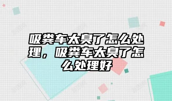 吸糞車太臭了怎么處理，吸糞車太臭了怎么處理好