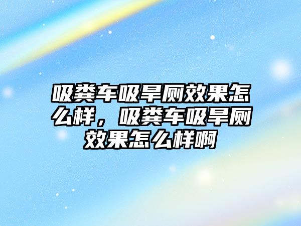 吸糞車吸旱廁效果怎么樣，吸糞車吸旱廁效果怎么樣啊