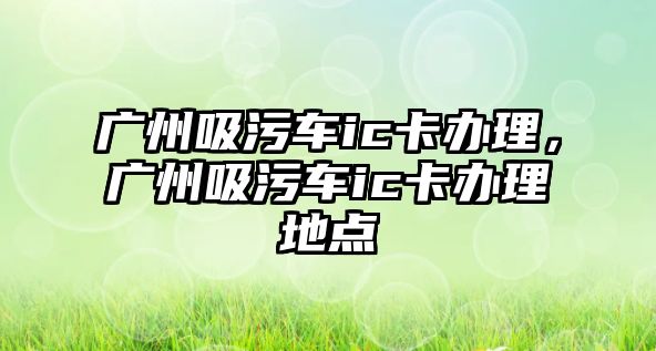 廣州吸污車ic卡辦理，廣州吸污車ic卡辦理地點