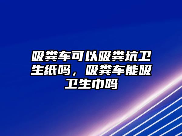 吸糞車可以吸糞坑衛(wèi)生紙嗎，吸糞車能吸衛(wèi)生巾嗎