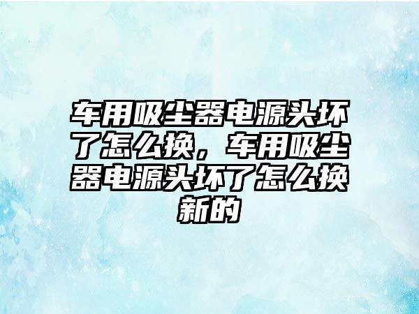 車用吸塵器電源頭壞了怎么換，車用吸塵器電源頭壞了怎么換新的