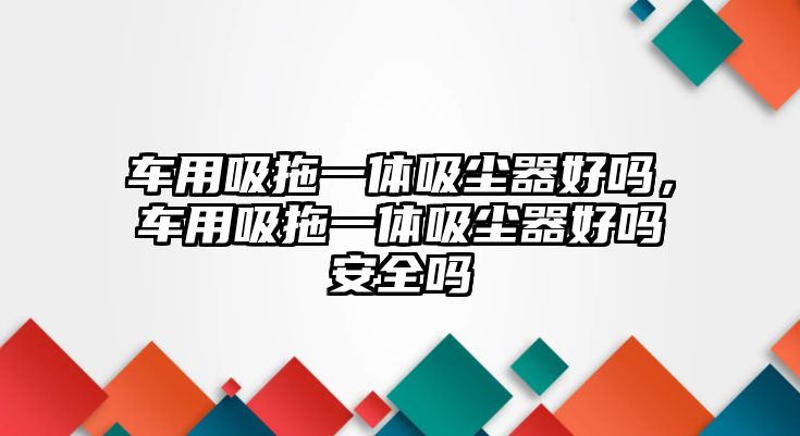 車用吸拖一體吸塵器好嗎，車用吸拖一體吸塵器好嗎安全嗎