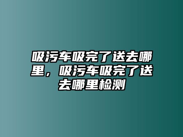 吸污車吸完了送去哪里，吸污車吸完了送去哪里檢測