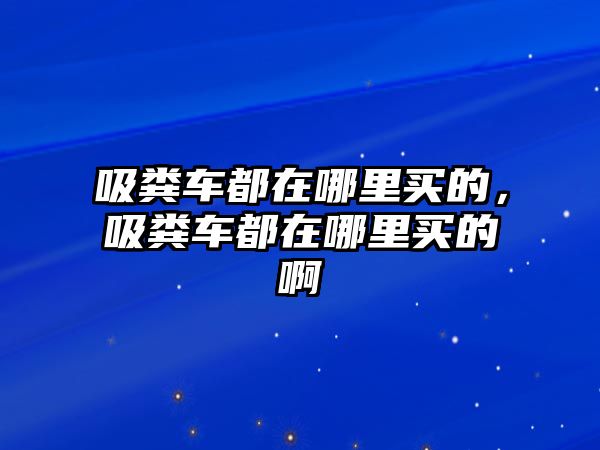 吸糞車都在哪里買的，吸糞車都在哪里買的啊