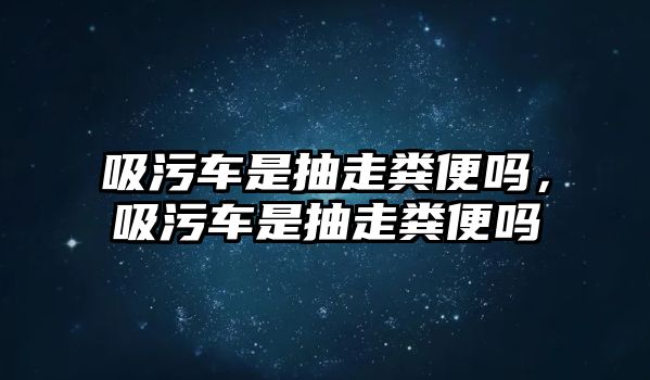 吸污車是抽走糞便嗎，吸污車是抽走糞便嗎