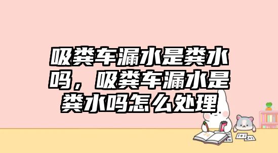 吸糞車漏水是糞水嗎，吸糞車漏水是糞水嗎怎么處理