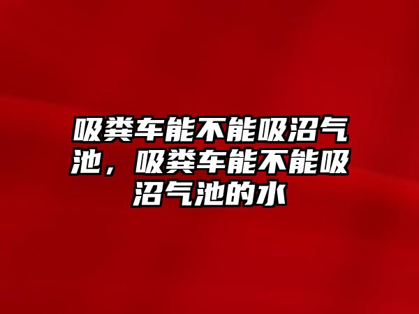 吸糞車能不能吸沼氣池，吸糞車能不能吸沼氣池的水