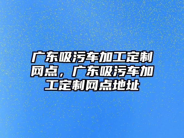 廣東吸污車加工定制網(wǎng)點，廣東吸污車加工定制網(wǎng)點地址