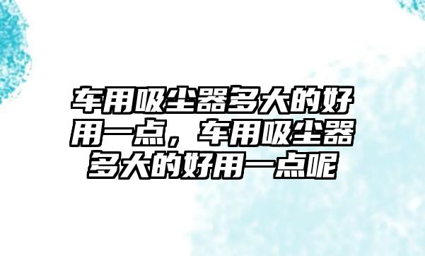 車用吸塵器多大的好用一點，車用吸塵器多大的好用一點呢