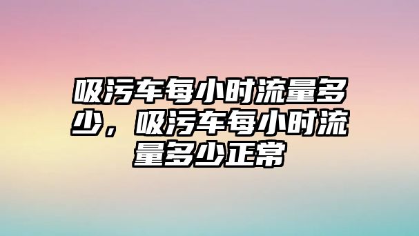 吸污車每小時流量多少，吸污車每小時流量多少正常