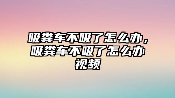 吸糞車不吸了怎么辦，吸糞車不吸了怎么辦視頻