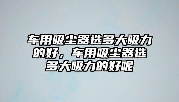 車用吸塵器選多大吸力的好，車用吸塵器選多大吸力的好呢