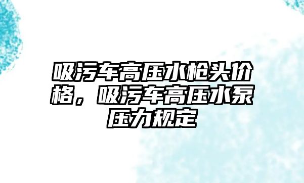 吸污車高壓水槍頭價格，吸污車高壓水泵壓力規定