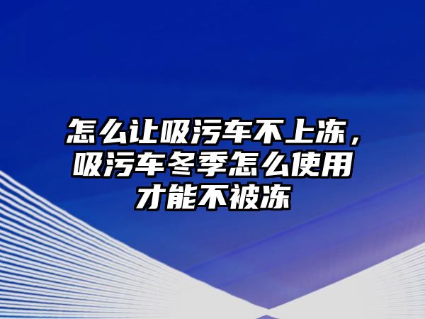 怎么讓吸污車不上凍，吸污車冬季怎么使用才能不被凍