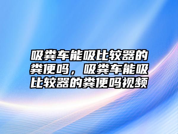 吸糞車能吸比較器的糞便嗎，吸糞車能吸比較器的糞便嗎視頻