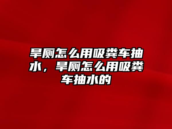 旱廁怎么用吸糞車抽水，旱廁怎么用吸糞車抽水的