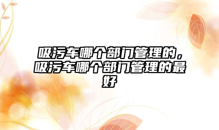 吸污車哪個部門管理的，吸污車哪個部門管理的最好