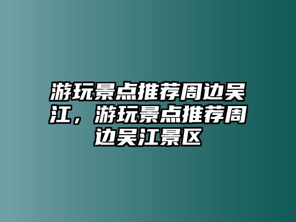 游玩景點推薦周邊吳江，游玩景點推薦周邊吳江景區(qū)