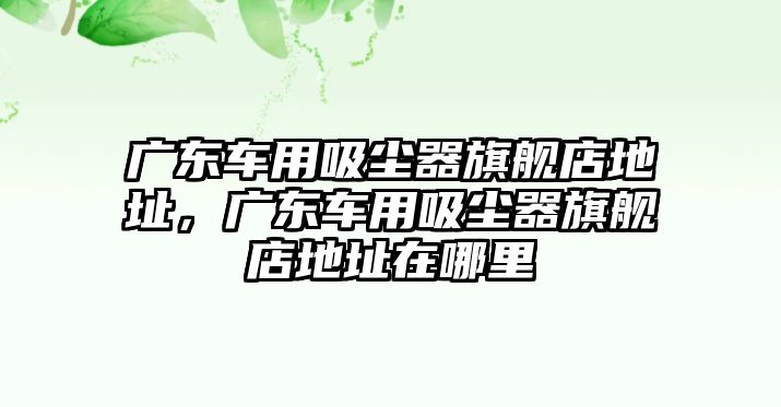 廣東車用吸塵器旗艦店地址，廣東車用吸塵器旗艦店地址在哪里