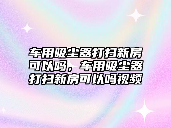 車用吸塵器打掃新房可以嗎，車用吸塵器打掃新房可以嗎視頻