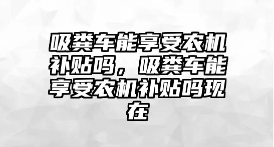 吸糞車能享受農機補貼嗎，吸糞車能享受農機補貼嗎現在