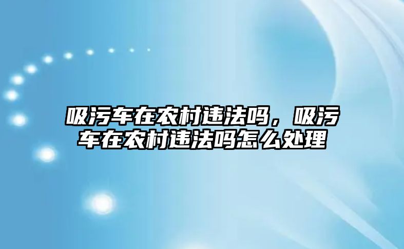 吸污車在農村違法嗎，吸污車在農村違法嗎怎么處理