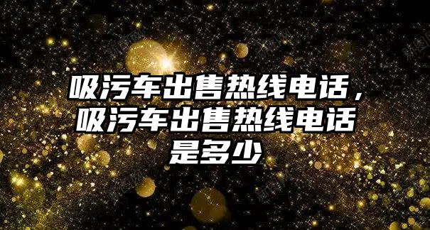 吸污車出售熱線電話，吸污車出售熱線電話是多少