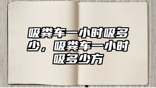 吸糞車一小時吸多少，吸糞車一小時吸多少方