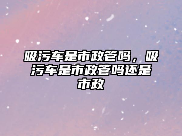 吸污車是市政管嗎，吸污車是市政管嗎還是市政