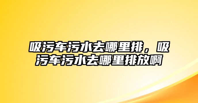 吸污車污水去哪里排，吸污車污水去哪里排放啊