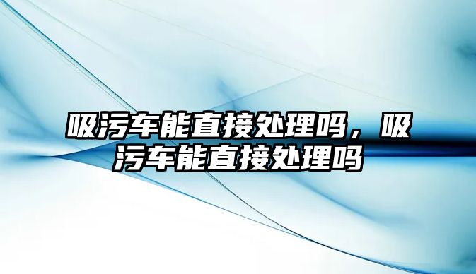 吸污車能直接處理嗎，吸污車能直接處理嗎