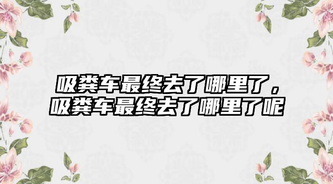 吸糞車最終去了哪里了，吸糞車最終去了哪里了呢