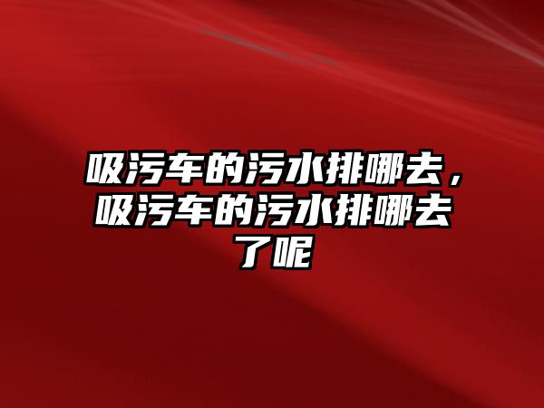 吸污車的污水排哪去，吸污車的污水排哪去了呢